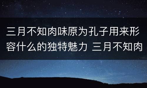 三月不知肉味原为孔子用来形容什么的独特魅力 三月不知肉味一句原是形容哪个方面的