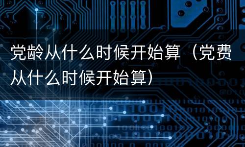 党龄从什么时候开始算（党费从什么时候开始算）