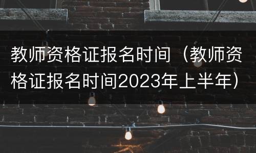教师资格证报名时间（教师资格证报名时间2023年上半年）