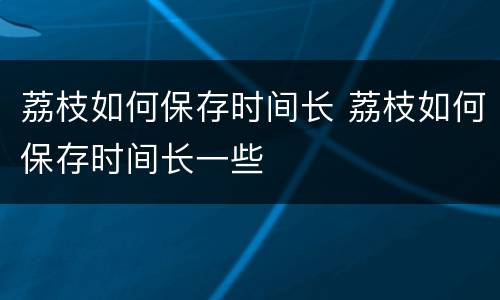荔枝如何保存时间长 荔枝如何保存时间长一些