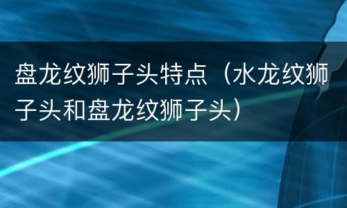 盘龙纹狮子头特点（水龙纹狮子头和盘龙纹狮子头）