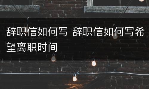 辞职信如何写 辞职信如何写希望离职时间