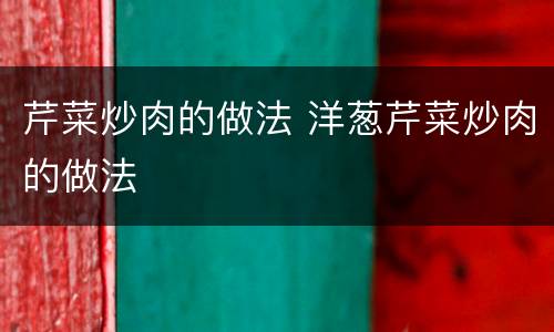 芹菜炒肉的做法 洋葱芹菜炒肉的做法