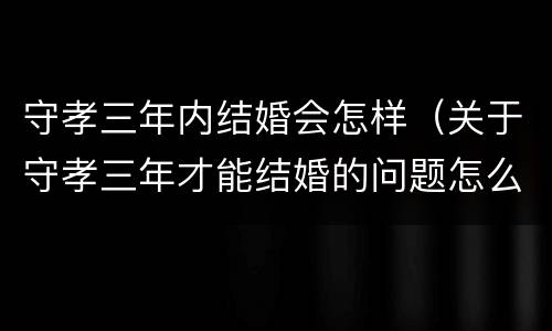 守孝三年内结婚会怎样（关于守孝三年才能结婚的问题怎么解决?）