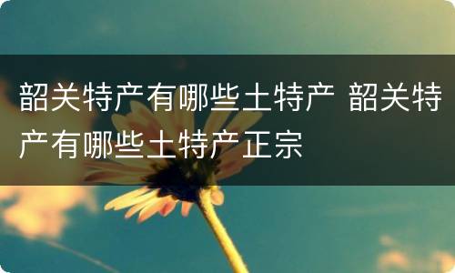 韶关特产有哪些土特产 韶关特产有哪些土特产正宗