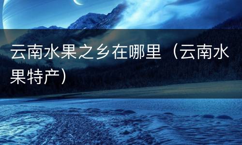 云南水果之乡在哪里（云南水果特产）