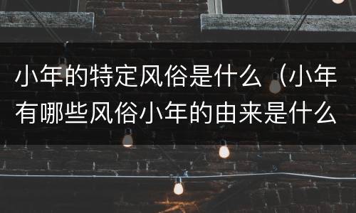 小年的特定风俗是什么（小年有哪些风俗小年的由来是什么）