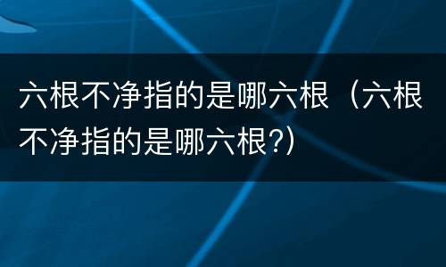 六根不净指的是哪六根（六根不净指的是哪六根?）