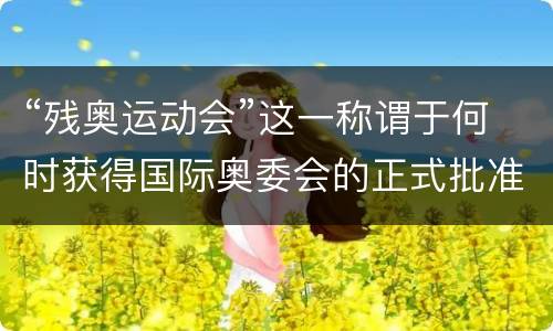 “残奥运动会”这一称谓于何时获得国际奥委会的正式批准？ 残奥运动会2021
