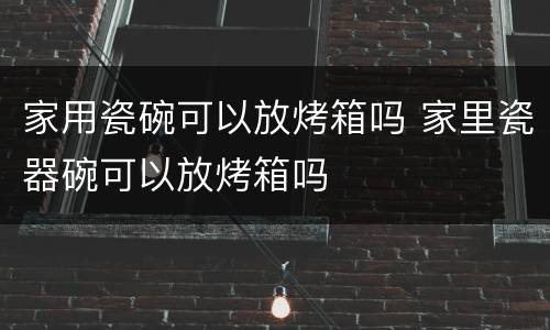 家用瓷碗可以放烤箱吗 家里瓷器碗可以放烤箱吗
