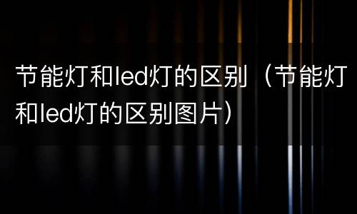 节能灯和led灯的区别（节能灯和led灯的区别图片）