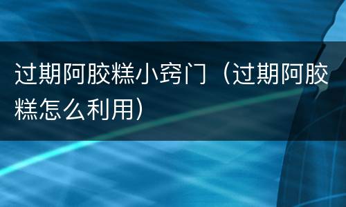 过期阿胶糕小窍门（过期阿胶糕怎么利用）