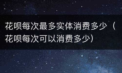 花呗每次最多实体消费多少（花呗每次可以消费多少）