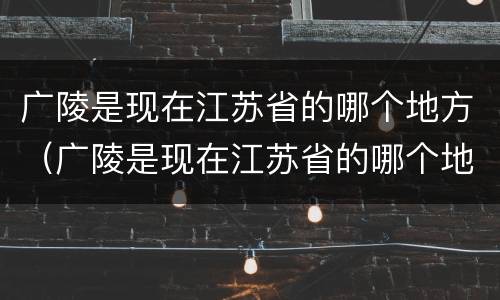 广陵是现在江苏省的哪个地方（广陵是现在江苏省的哪个地方郢都）