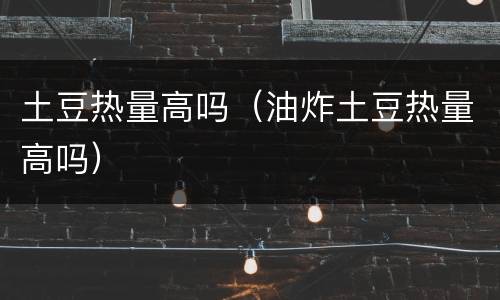 土豆热量高吗（油炸土豆热量高吗）