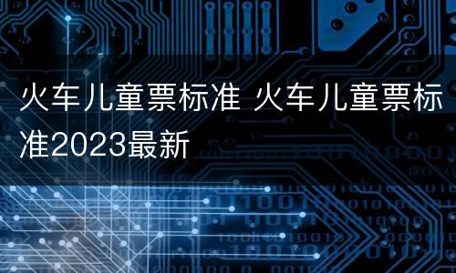火车儿童票标准 火车儿童票标准2023最新
