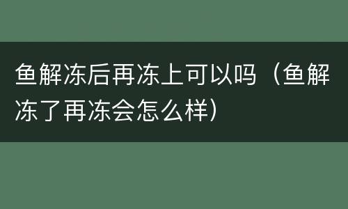 鱼解冻后再冻上可以吗（鱼解冻了再冻会怎么样）