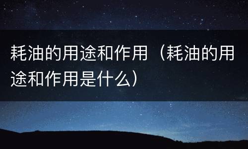 耗油的用途和作用（耗油的用途和作用是什么）