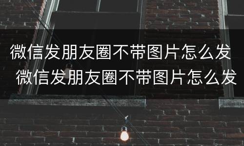 微信发朋友圈不带图片怎么发 微信发朋友圈不带图片怎么发不出去