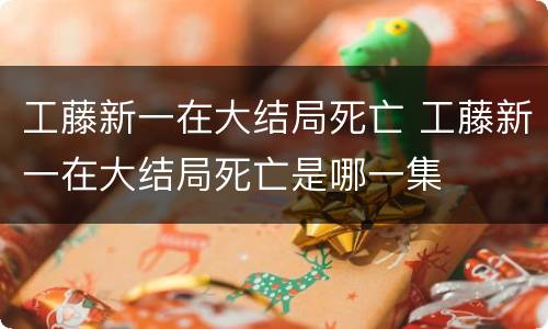 工藤新一在大结局死亡 工藤新一在大结局死亡是哪一集