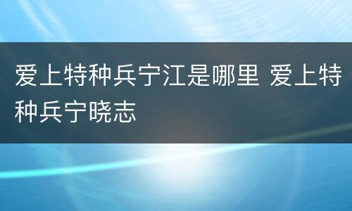 爱上特种兵宁江是哪里 爱上特种兵宁晓志