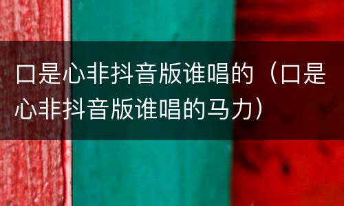 口是心非抖音版谁唱的（口是心非抖音版谁唱的马力）