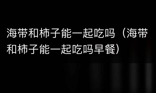 海带和柿子能一起吃吗（海带和柿子能一起吃吗早餐）