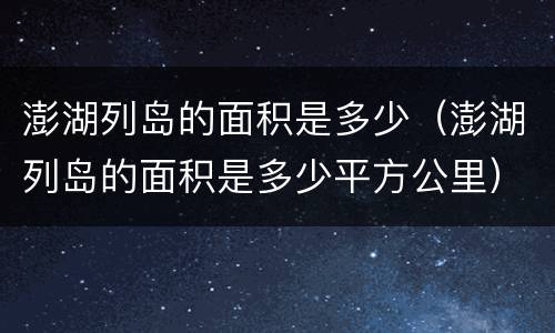 澎湖列岛的面积是多少（澎湖列岛的面积是多少平方公里）