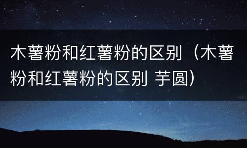 木薯粉和红薯粉的区别（木薯粉和红薯粉的区别 芋圆）