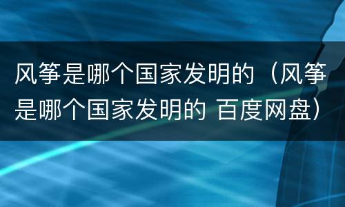 风筝是哪个国家发明的（风筝是哪个国家发明的 百度网盘）