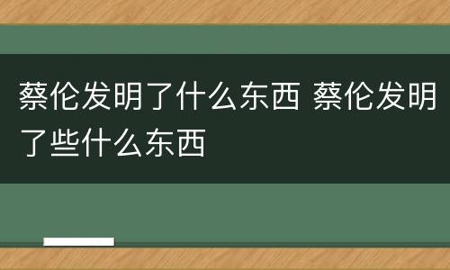 蔡伦发明了什么东西 蔡伦发明了些什么东西