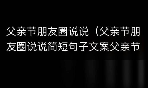 父亲节朋友圈说说（父亲节朋友圈说说简短句子文案父亲节图片...）
