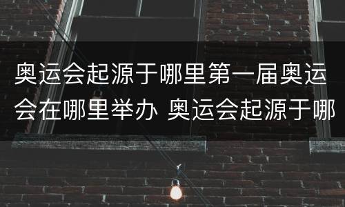 奥运会起源于哪里第一届奥运会在哪里举办 奥运会起源于哪里第一届奥运会在哪里举办的