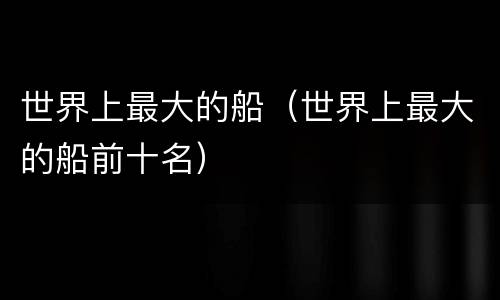 世界上最大的船（世界上最大的船前十名）