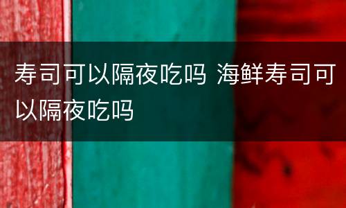 寿司可以隔夜吃吗 海鲜寿司可以隔夜吃吗