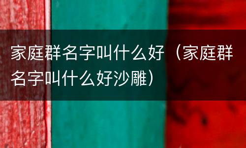 家庭群名字叫什么好（家庭群名字叫什么好沙雕）