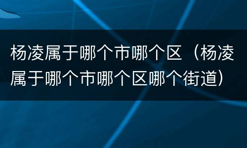 杨凌属于哪个市哪个区（杨凌属于哪个市哪个区哪个街道）