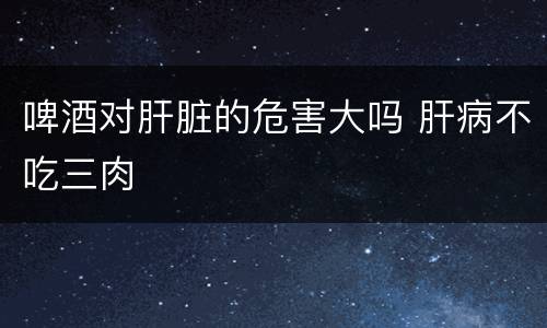 啤酒对肝脏的危害大吗 肝病不吃三肉