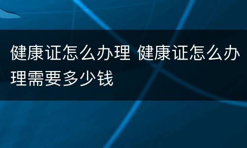 健康证怎么办理 健康证怎么办理需要多少钱