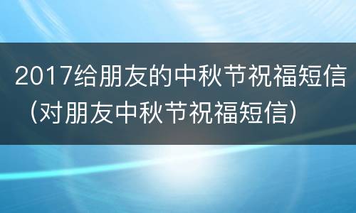 2017给朋友的中秋节祝福短信（对朋友中秋节祝福短信）