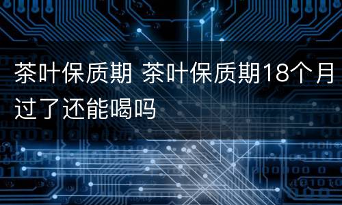 茶叶保质期 茶叶保质期18个月过了还能喝吗