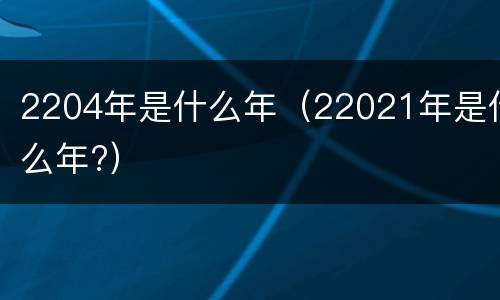 2204年是什么年（22021年是什么年?）