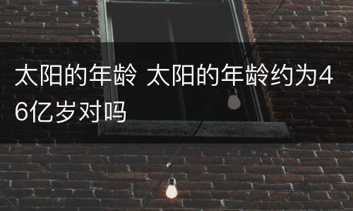 太阳的年龄 太阳的年龄约为46亿岁对吗