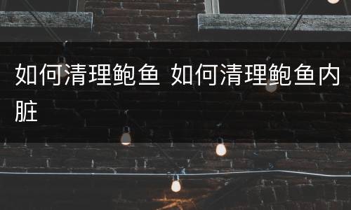 如何清理鲍鱼 如何清理鲍鱼内脏
