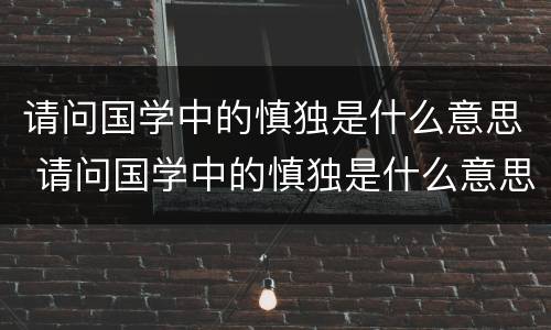 请问国学中的慎独是什么意思 请问国学中的慎独是什么意思呀