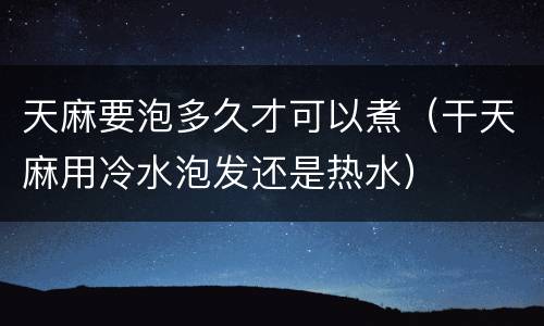 天麻要泡多久才可以煮（干天麻用冷水泡发还是热水）