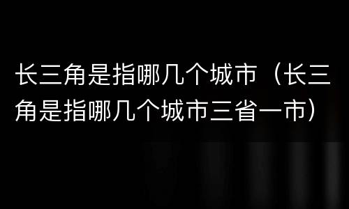 长三角是指哪几个城市（长三角是指哪几个城市三省一市）