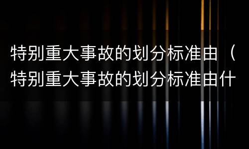 特别重大事故的划分标准由（特别重大事故的划分标准由什么决定）