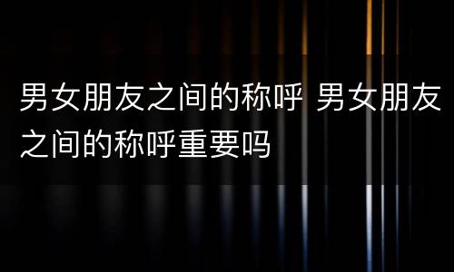 男女朋友之间的称呼 男女朋友之间的称呼重要吗
