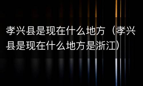 孝兴县是现在什么地方（孝兴县是现在什么地方是浙江）